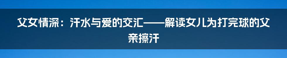 父女情深:汗水与爱的交汇——解读女儿为打完球的父亲擦汗