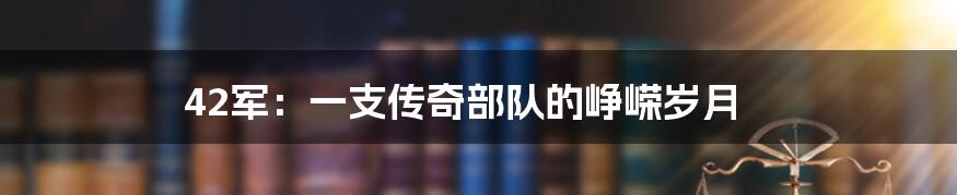 42军:一支传奇部队的峥嵘岁月
