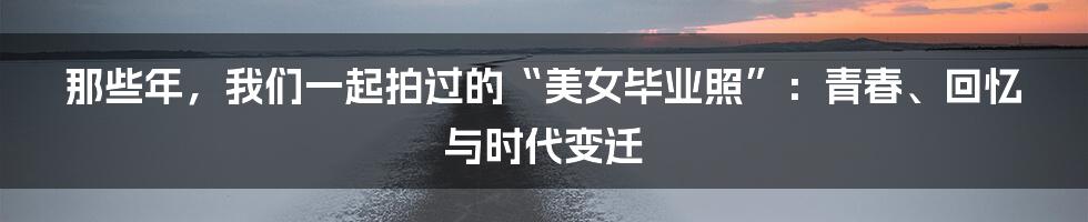 那些年,我们一起拍过的“美女毕业照”:青春、回忆与时代变迁