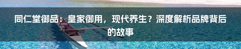 同仁堂御品:皇家御用,现代养生?深度解析品牌背后的故事