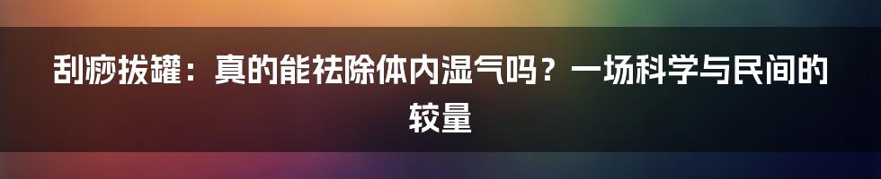 刮痧拔罐:真的能祛除体内湿气吗?一场科学与民间的较量