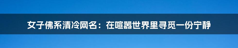 女子佛系清冷网名:在喧嚣世界里寻觅一份宁静