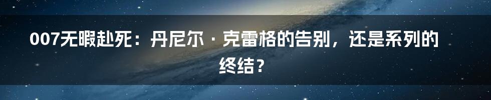 007无暇赴死:丹尼尔·克雷格的告别,还是系列的终结?