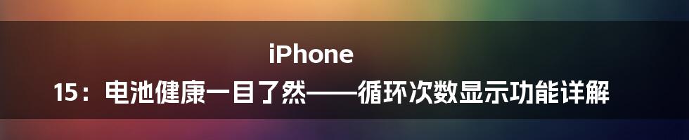 iPhone 15：电池健康一目了然——循环次数显示功能详解