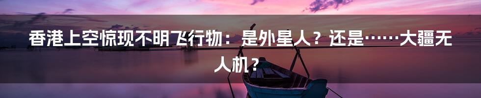 香港上空惊现不明飞行物:是外星人?还是……大疆无人机?
