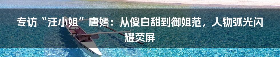 专访“汪小姐”唐嫣:从傻白甜到御姐范,人物弧光闪耀荧屏