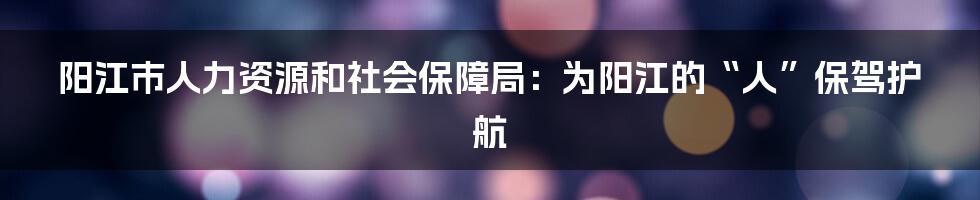 阳江市人力资源和社会保障局:为阳江的“人”保驾护航