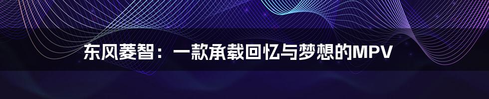 东风菱智:一款承载回忆与梦想的MPV