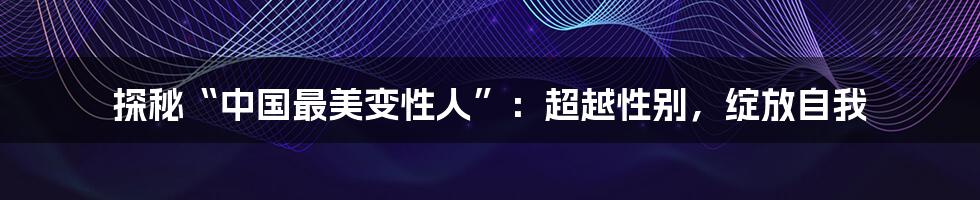 探秘“中国最美变性人”：超越性别，绽放自我