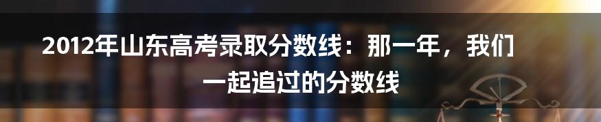 2012年山东高考录取分数线:那一年,我们一起追过的分数线