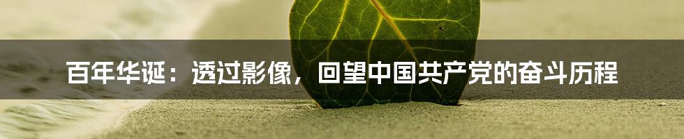百年华诞:透过影像,回望中国共产党的奋斗历程