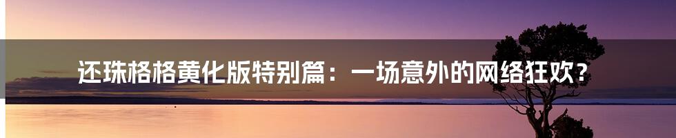 还珠格格黄化版特别篇：一场意外的网络狂欢？