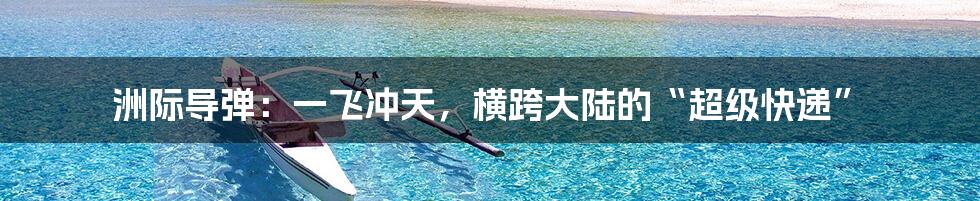 洲际导弹：一飞冲天，横跨大陆的“超级快递”