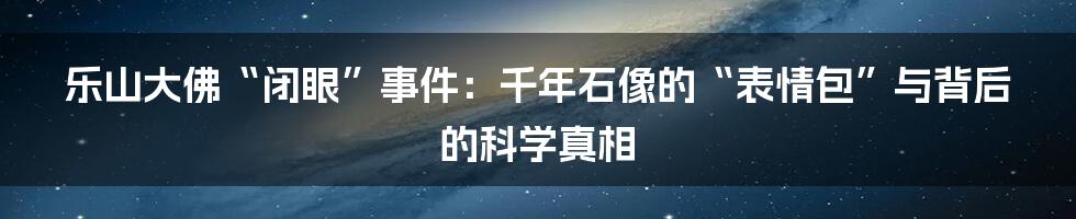 乐山大佛“闭眼”事件:千年石像的“表情包”与背后的科学真相
