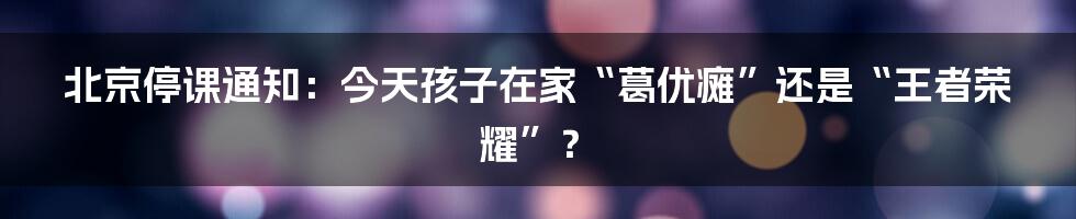 北京停课通知:今天孩子在家“葛优瘫”还是“王者荣耀”?