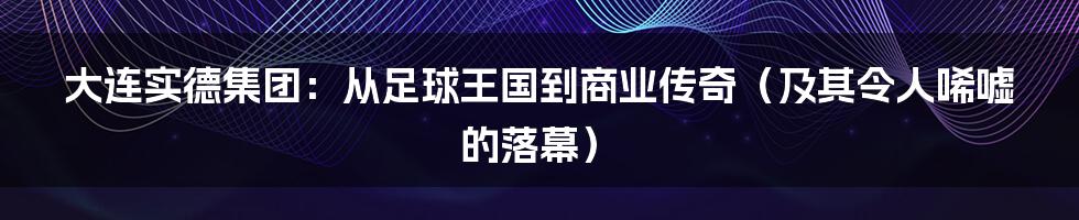 大连实德集团：从足球王国到商业传奇（及其令人唏嘘的落幕）