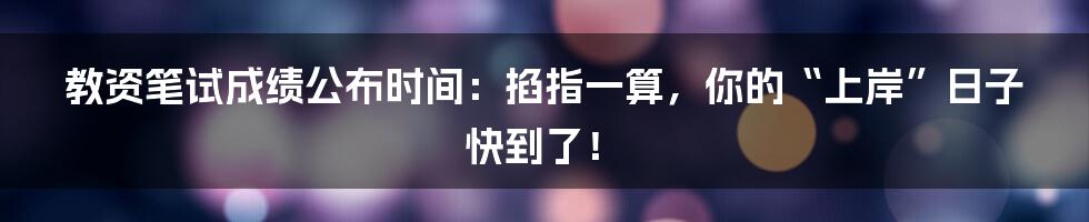 教资笔试成绩公布时间:掐指一算,你的“上岸”日子快到了!