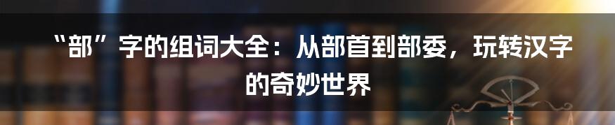 “部”字的组词大全:从部首到部委,玩转汉字的奇妙世界