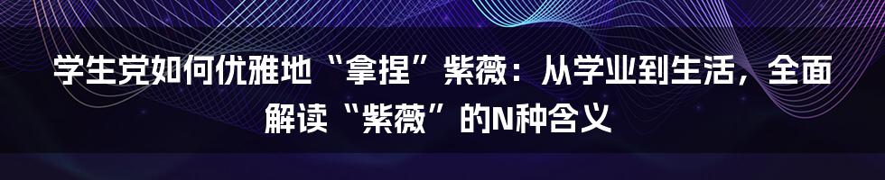 学生党如何优雅地“拿捏”紫薇：从学业到生活，全面解读“紫薇”的N种含义