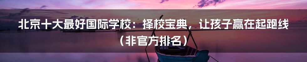 北京十大最好国际学校：择校宝典，让孩子赢在起跑线（非官方排名）