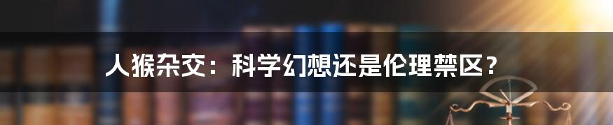人猴杂交:科学幻想还是伦理禁区?