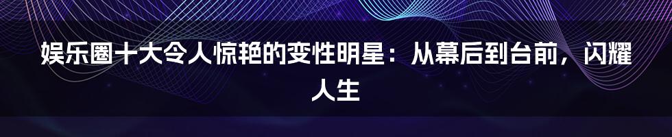 娱乐圈十大令人惊艳的变性明星：从幕后到台前，闪耀人生