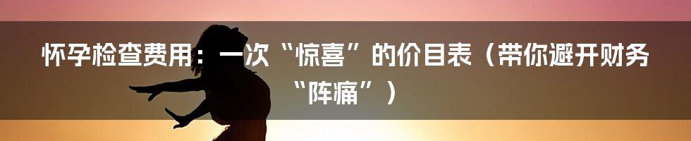 怀孕检查费用:一次“惊喜”的价目表(带你避开财务“阵痛”)