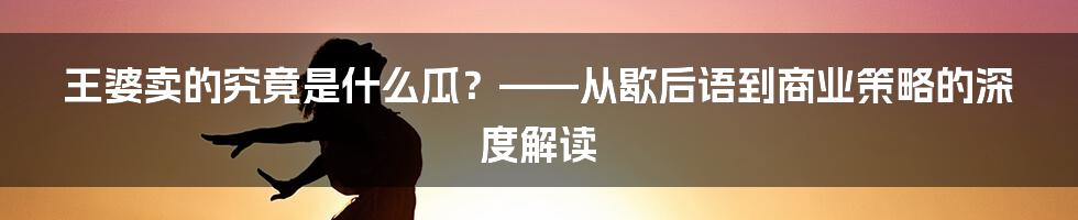 王婆卖的究竟是什么瓜?——从歇后语到商业策略的深度解读