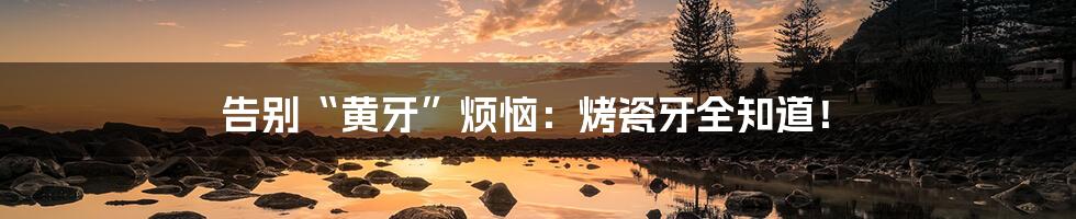告别“黄牙”烦恼:烤瓷牙全知道!