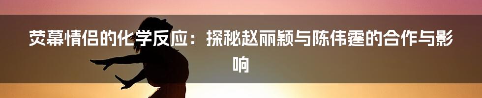 荧幕情侣的化学反应:探秘赵丽颖与陈伟霆的合作与影响