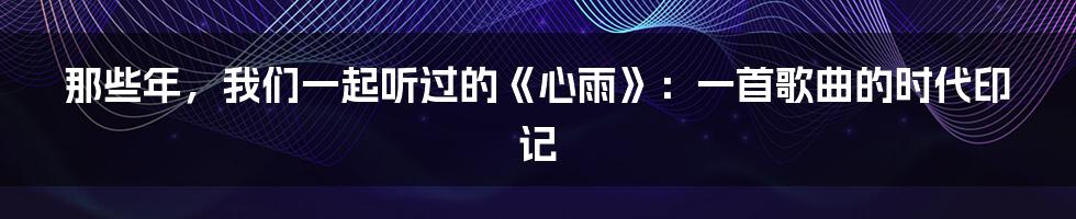 那些年,我们一起听过的《心雨》:一首歌曲的时代印记
