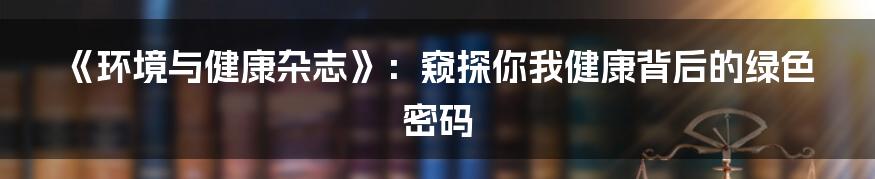《环境与健康杂志》：窥探你我健康背后的绿色密码