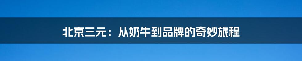 北京三元:从奶牛到品牌的奇妙旅程