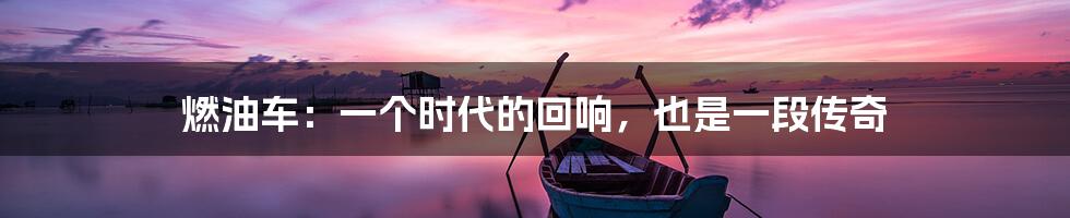 燃油车：一个时代的回响，也是一段传奇