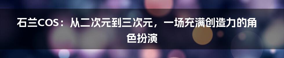 石兰COS:从二次元到三次元,一场充满创造力的角色扮演