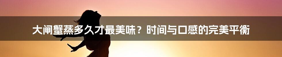大闸蟹蒸多久才最美味？时间与口感的完美平衡