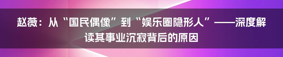 赵薇：从“国民偶像”到“娱乐圈隐形人”——深度解读其事业沉寂背后的原因