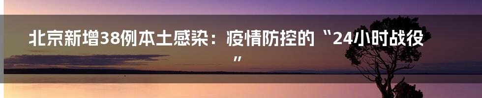 北京新增38例本土感染:疫情防控的“24小时战役”