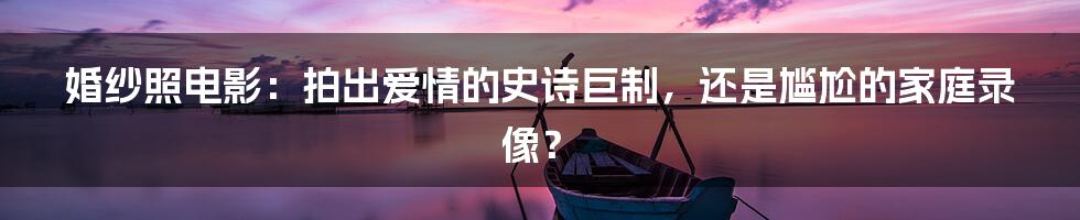 婚纱照电影:拍出爱情的史诗巨制,还是尴尬的家庭录像?
