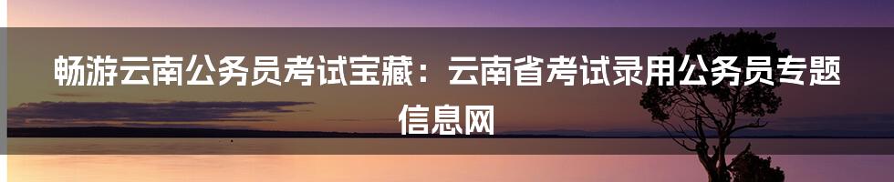 畅游云南公务员考试宝藏:云南省考试录用公务员专题信息网
