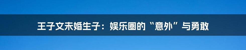 王子文未婚生子：娱乐圈的“意外”与勇敢