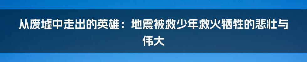 从废墟中走出的英雄:地震被救少年救火牺牲的悲壮与伟大
