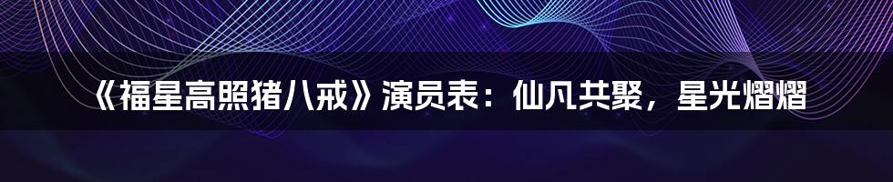 《福星高照猪八戒》演员表：仙凡共聚，星光熠熠