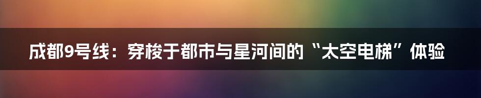 成都9号线:穿梭于都市与星河间的“太空电梯”体验