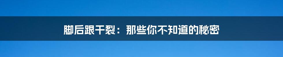 脚后跟干裂:那些你不知道的秘密