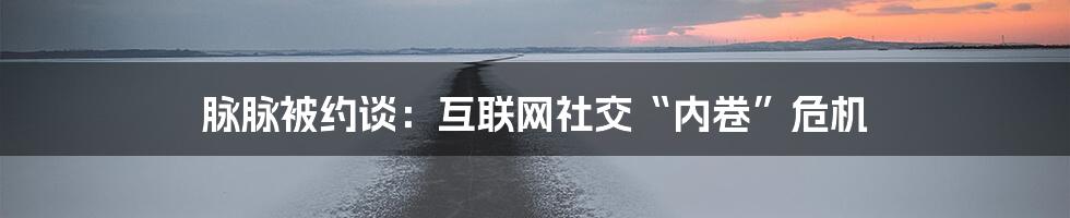 脉脉被约谈:互联网社交“内卷”危机