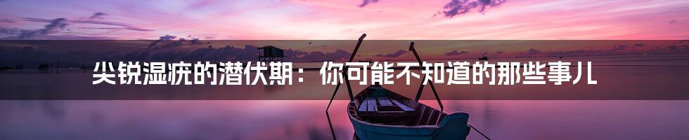 尖锐湿疣的潜伏期:你可能不知道的那些事儿