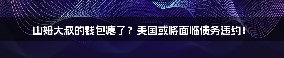 山姆大叔的钱包瘪了?美国或将面临债务违约!