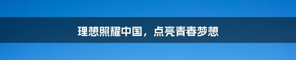 理想照耀中国，点亮青春梦想