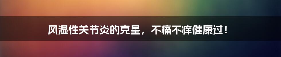 风湿性关节炎的克星，不痛不痒健康过！